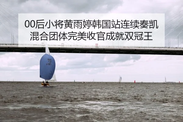 00后小将黄雨婷韩国站连续奏凯 混合团体完美收官成就双冠王