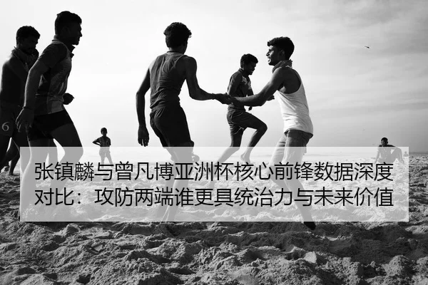 张镇麟与曾凡博亚洲杯核心前锋数据深度对比：攻防两端谁更具统治力与未来价值